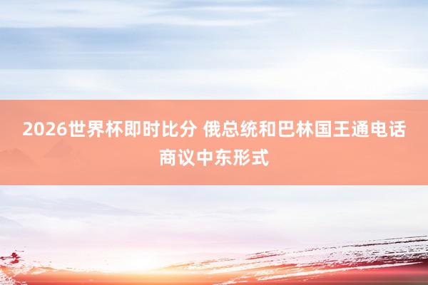 2026世界杯即时比分 俄总统和巴林国王通电话商议中东形式