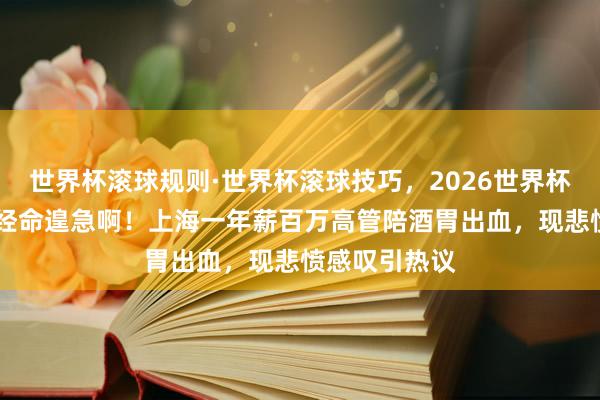 世界杯滚球规则·世界杯滚球技巧，2026世界杯文字直播 一经命遑急啊！上海一年薪百万高管陪酒胃出血，现悲愤感叹引热议