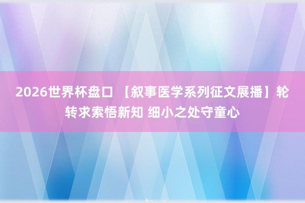2026世界杯盘口 【叙事医学系列征文展播】轮转求索悟新知 细小之处守童心