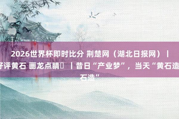 2026世界杯即时比分 荆楚网(湖北日报网)丨好评黄石 画龙点睛⑭丨昔日“产业梦”,当天“黄石造”