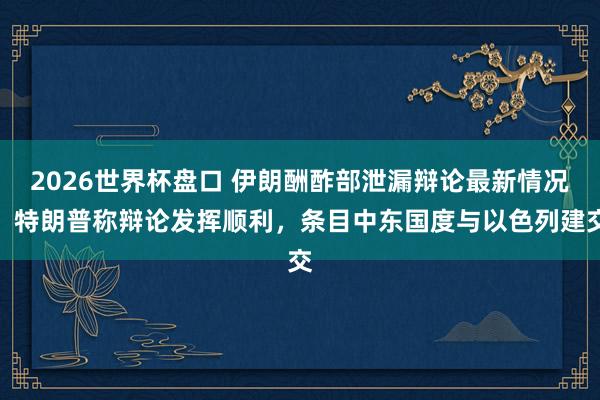 2026世界杯盘口 伊朗酬酢部泄漏辩论最新情况!特朗普称辩论发挥顺利,条目中东国度与以色列建交