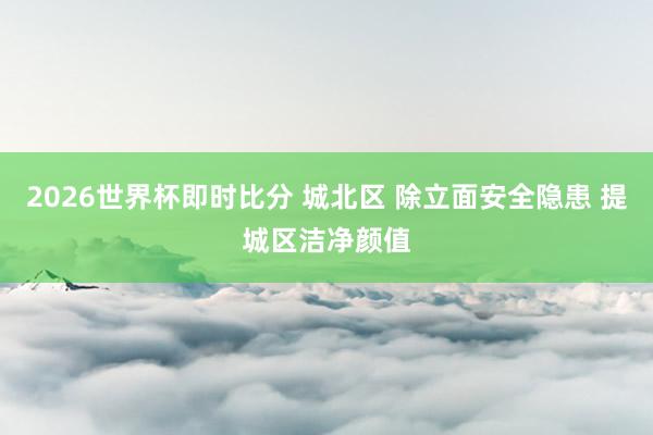 2026世界杯即时比分 城北区 除立面安全隐患 提城区洁净颜值