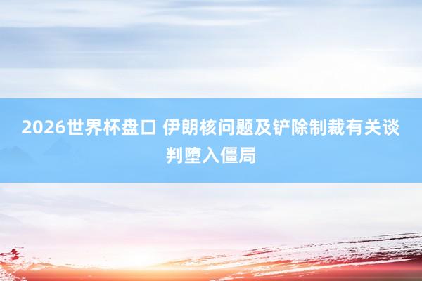 2026世界杯盘口 伊朗核问题及铲除制裁有关谈判堕入僵局