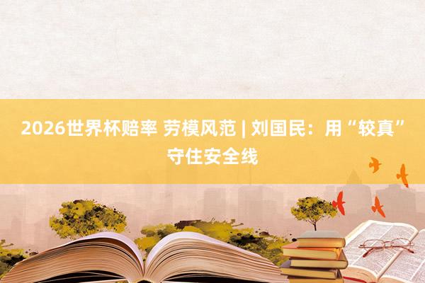 2026世界杯赔率 劳模风范 | 刘国民:用“较真”守住安全线