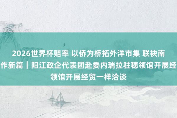 2026世界杯赔率 以侨为桥拓外洋市集 联袂南好意思谋合作新篇|阳江政企代表团赴委内瑞拉驻穗领馆开展经贸一样洽谈