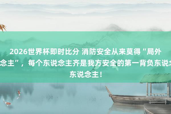 2026世界杯即时比分 消防安全从来莫得“局外东说念主”,每个东说念主齐是我方安全的第一背负东说念主!