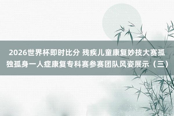 2026世界杯即时比分 残疾儿童康复妙技大赛孤独孤身一人症康复专科赛参赛团队风姿展示(三)