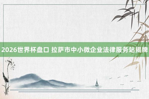 2026世界杯盘口 拉萨市中小微企业法律服务站揭牌
