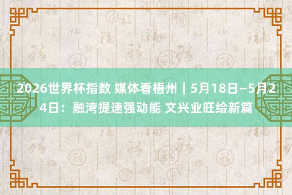 2026世界杯指数 媒体看梧州|5月18日—5月24日:融湾提速强动能 文兴业旺绘新篇