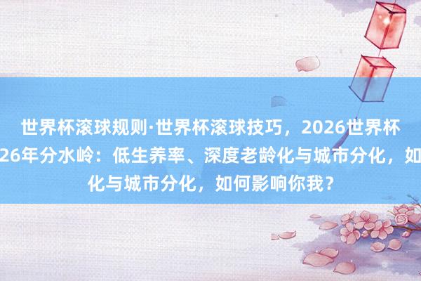 世界杯滚球规则·世界杯滚球技巧,2026世界杯文字直播 2026年分水岭:低生养率、深度老龄化与城市分化,如何影响你我?
