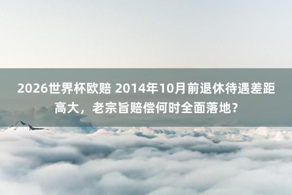2026世界杯欧赔 2014年10月前退休待遇差距高大,老宗旨赔偿何时全面落地?