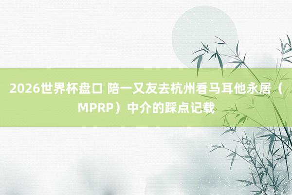 2026世界杯盘口 陪一又友去杭州看马耳他永居(MPRP)中介的踩点记载