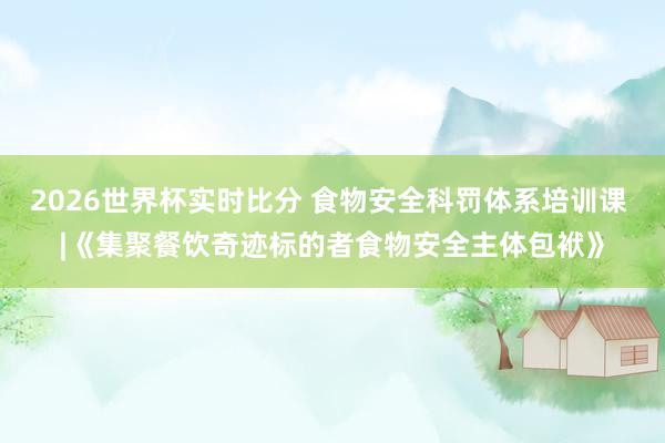 2026世界杯实时比分 食物安全科罚体系培训课 |《集聚餐饮奇迹标的者食物安全主体包袱》