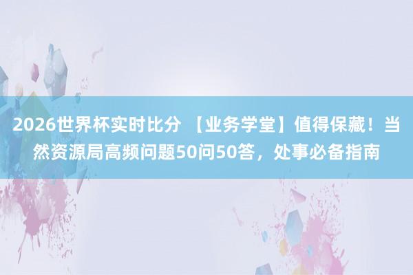 2026世界杯实时比分 【业务学堂】值得保藏!当然资源局高频问题50问50答,处事必备指南
