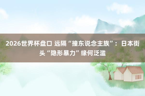 2026世界杯盘口 远隔“撞东说念主族”:日本街头“隐形暴力”缘何泛滥