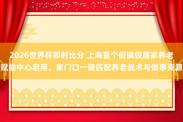 2026世界杯即时比分 上海首个街镇级居家养老赋能中心启用,家门口一键匹配养老战术与做事资源