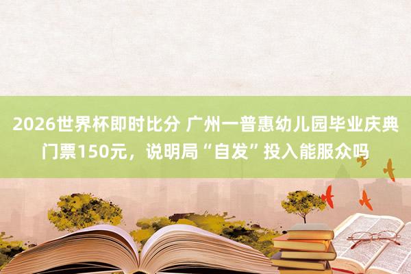 2026世界杯即时比分 广州一普惠幼儿园毕业庆典门票150元,说明局“自发”投入能服众吗