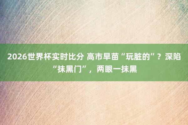 2026世界杯实时比分 高市早苗“玩脏的”?深陷“抹黑门”,两眼一抹黑