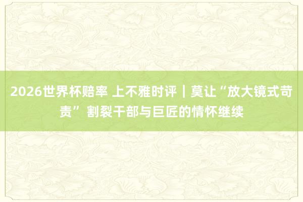2026世界杯赔率 上不雅时评|莫让“放大镜式苛责” 割裂干部与巨匠的情怀继续