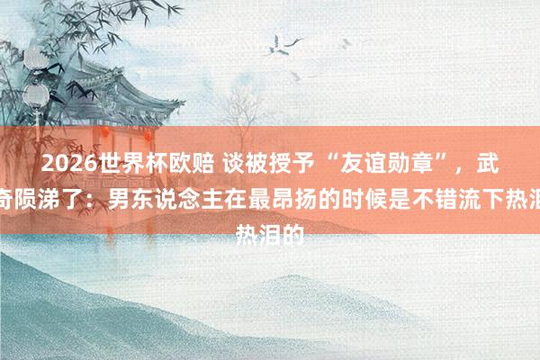 2026世界杯欧赔 谈被授予 “友谊勋章”,武契奇陨涕了:男东说念主在最昂扬的时候是不错流下热泪的