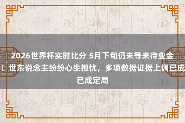 2026世界杯实时比分 5月下旬仍未等来待业金见知!世东说念主纷纷心生担忧,多项数据证据上调已成定局