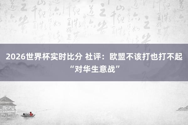 2026世界杯实时比分 社评:欧盟不该打也打不起“对华生意战”