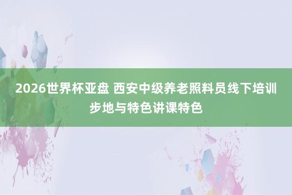 2026世界杯亚盘 西安中级养老照料员线下培训步地与特色讲课特色