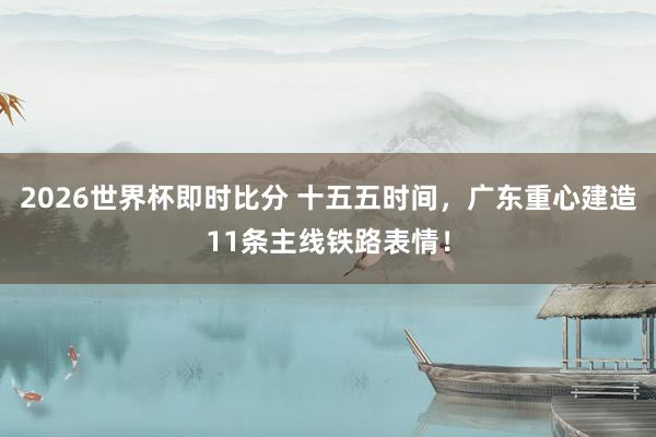 2026世界杯即时比分 十五五时间,广东重心建造11条主线铁路表情!