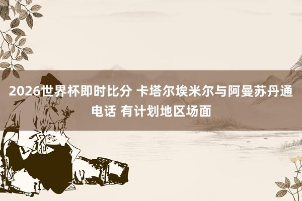 2026世界杯即时比分 卡塔尔埃米尔与阿曼苏丹通电话 有计划地区场面