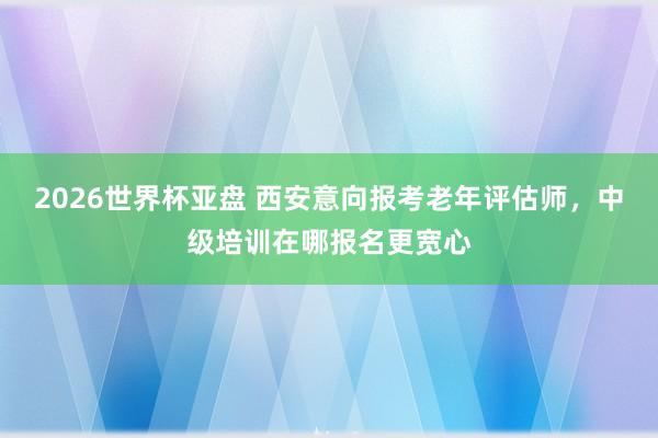 2026世界杯亚盘 西安意向报考老年评估师，中级培训在哪报名更宽心