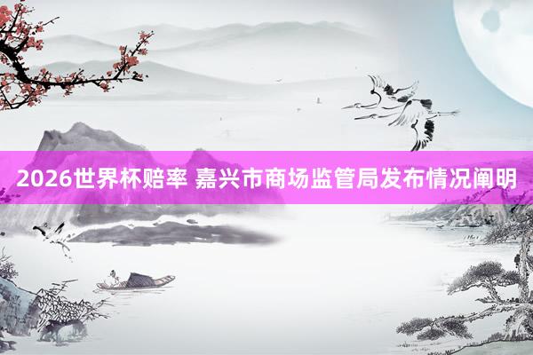 2026世界杯赔率 嘉兴市商场监管局发布情况阐明