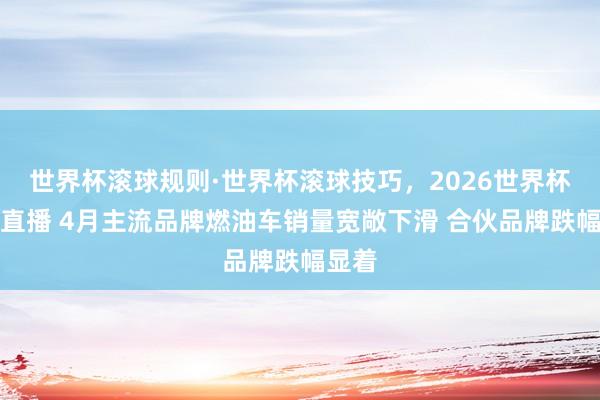 世界杯滚球规则·世界杯滚球技巧,2026世界杯文字直播 4月主流品牌燃油车销量宽敞下滑 合伙品牌跌幅显着