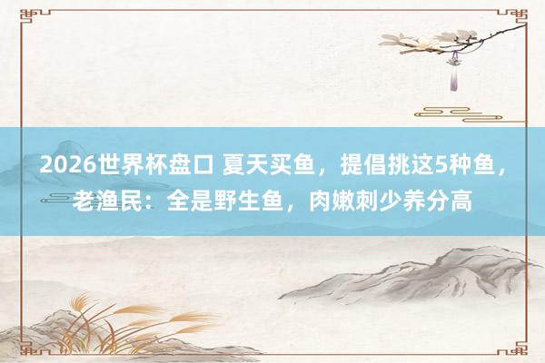 2026世界杯盘口 夏天买鱼,提倡挑这5种鱼,老渔民:全是野生鱼,肉嫩刺少养分高