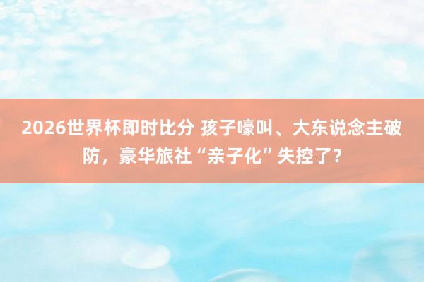 2026世界杯即时比分 孩子嚎叫、大东说念主破防,豪华旅社“亲子化”失控了?