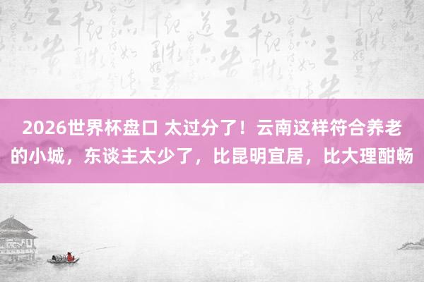 2026世界杯盘口 太过分了!云南这样符合养老的小城,东谈主太少了,比昆明宜居,比大理酣畅