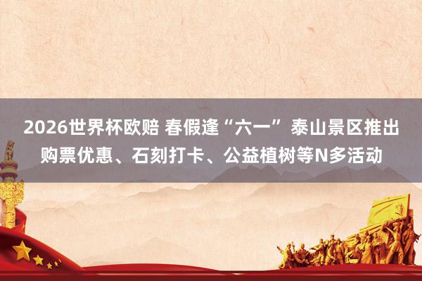 2026世界杯欧赔 春假逢“六一” 泰山景区推出购票优惠、石刻打卡、公益植树等N多活动