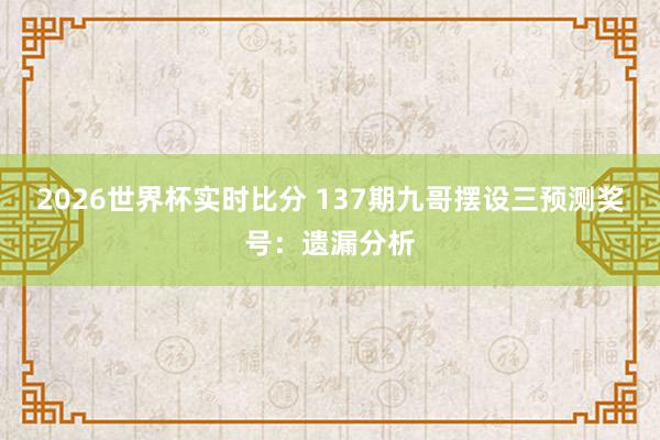 2026世界杯实时比分 137期九哥摆设三预测奖号:遗漏分析