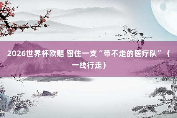 2026世界杯欧赔 留住一支“带不走的医疗队”(一线行走)