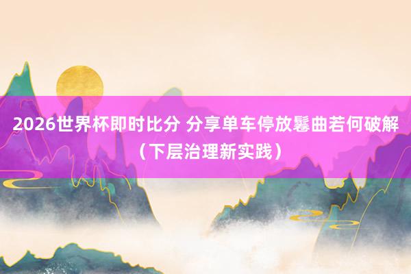 2026世界杯即时比分 分享单车停放鬈曲若何破解(下层治理新实践)