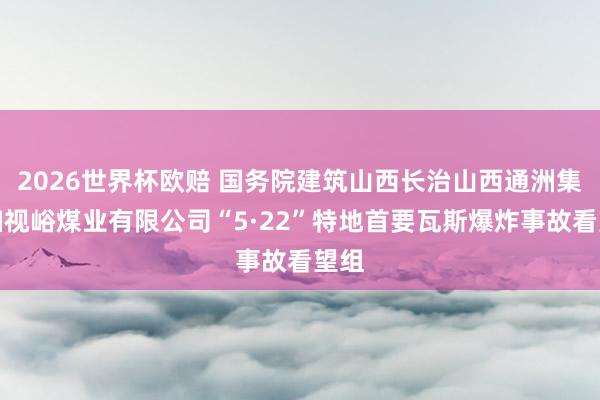 2026世界杯欧赔 国务院建筑山西长治山西通洲集团扫视峪煤业有限公司“5·22”特地首要瓦斯爆炸事故看望组