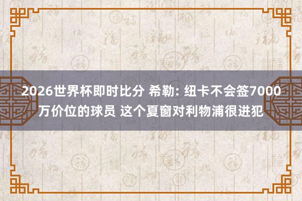 2026世界杯即时比分 希勒: 纽卡不会签7000万价位的球员 这个夏窗对利物浦很进犯