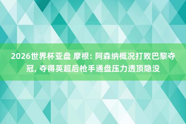 2026世界杯亚盘 摩根: 阿森纳概况打败巴黎夺冠, 夺得英超后枪手通盘压力透顶隐没