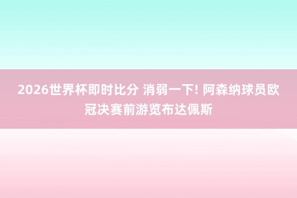 2026世界杯即时比分 消弱一下! 阿森纳球员欧冠决赛前游览布达佩斯