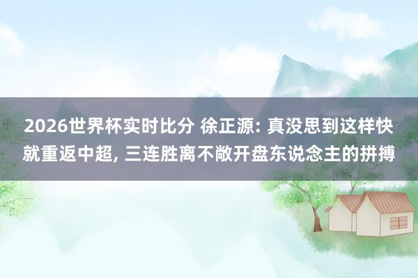 2026世界杯实时比分 徐正源: 真没思到这样快就重返中超, 三连胜离不敞开盘东说念主的拼搏