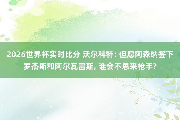 2026世界杯实时比分 沃尔科特: 但愿阿森纳签下罗杰斯和阿尔瓦雷斯, 谁会不思来枪手?