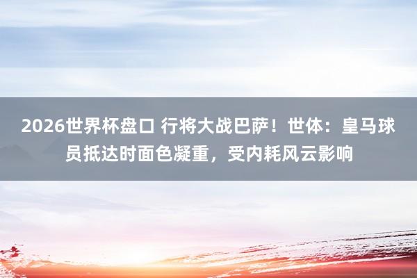 2026世界杯盘口 行将大战巴萨！世体：皇马球员抵达时面色凝重，受内耗风云影响
