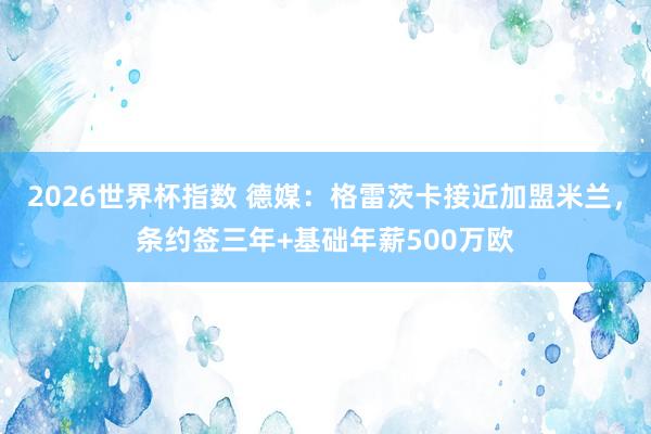 2026世界杯指数 德媒:格雷茨卡接近加盟米兰,条约签三年+基础年薪500万欧