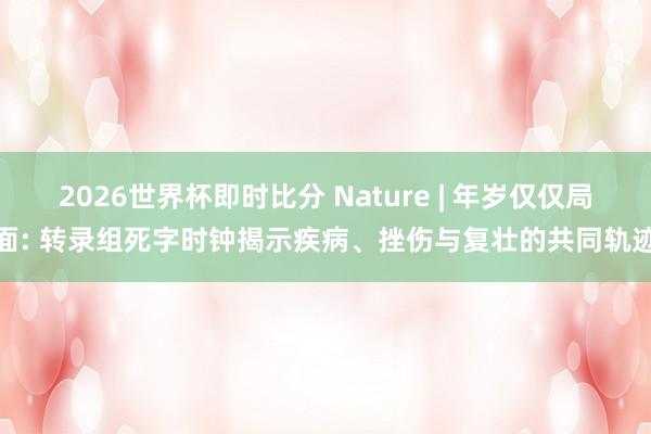 2026世界杯即时比分 Nature | 年岁仅仅局面: 转录组死字时钟揭示疾病、挫伤与复壮的共同轨迹