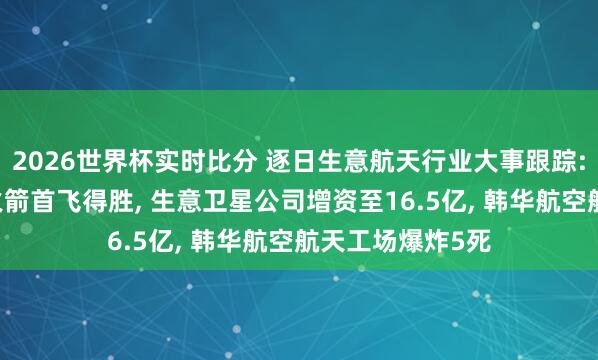 2026世界杯实时比分 逐日生意航天行业大事跟踪: 长征十二号乙火箭首飞得胜, 生意卫星公司增资至16.5亿, 韩华航空航天工场爆炸5死
