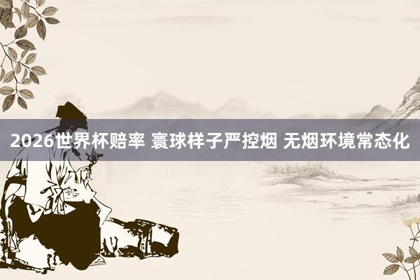 2026世界杯赔率 寰球样子严控烟 无烟环境常态化